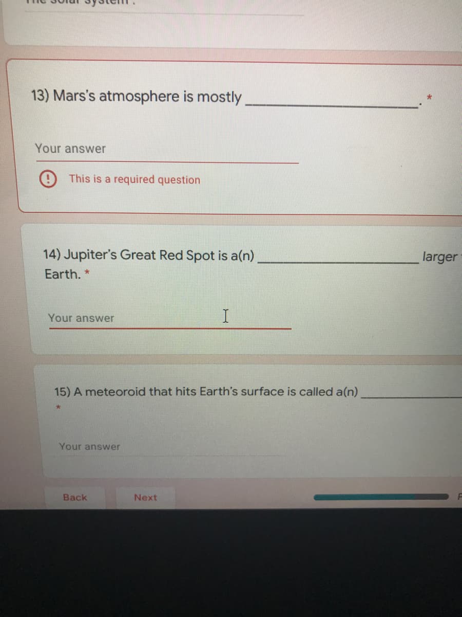 13) Mars's atmosphere is mostly
Your answer
This is a required question
14) Jupiter's Great Red Spot is a(n)
larger
Earth. *
Your answer
15) A meteoroid that hits Earth's surface is called a(n)
Your answer
Back
Next
