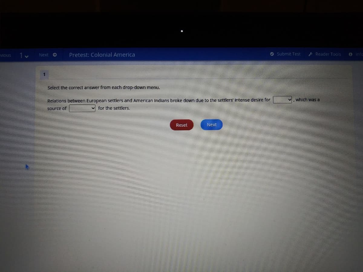 vious
Next O
Pretest: Colonial America
O Submit Test
E Reader Tools
O Info
1.
Select the correct answer from each drop-down menu.
Relations between European settlers and American Indians broke down due to the settlers' intense destre for
which was a
source of
v for the settlers.
Reset
Next
