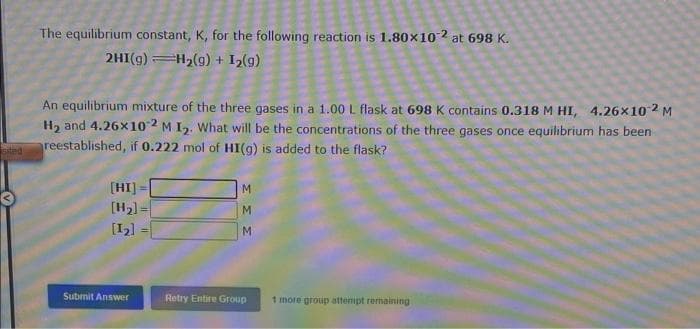 The equilibrium constant, K, for the following reaction is 1.80x102 at 698 K.
2HI(g) =H2(g) + I2(g)
An equilibrium mixture of the three gases in a 1.00 L flask at 698 K contains 0.318 M HI, 4.26x102 M
H, and 4.26x102 M I,. What will be the concentrations of the three gases once equilibrium has been
sted
reestablished, if 0.222 mol of HI(g) is added to the flask?
[HI] =
[H2) =
M.
[12]
Submit Answer
Retry Entire Group
1 more group attempt remaining
