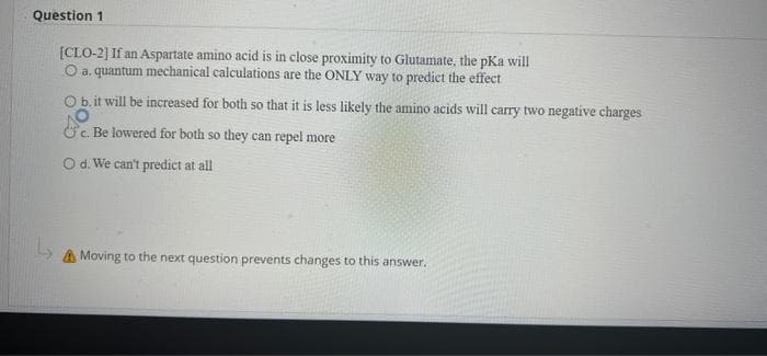 Question 1
[CLO-2] If an Aspartate amino acid is in close proximity to Glutamate, the pKa will
O a. quantum mechanical calculations are the ONLY way to predict the effect
Ob.it will be increased for both so that it is less likely the amino acids will carry two negative charges
&c. Be lowered for both so they can repel more
Od. We can't predict at all
A Moving to the next question prevents changes to this answer.
