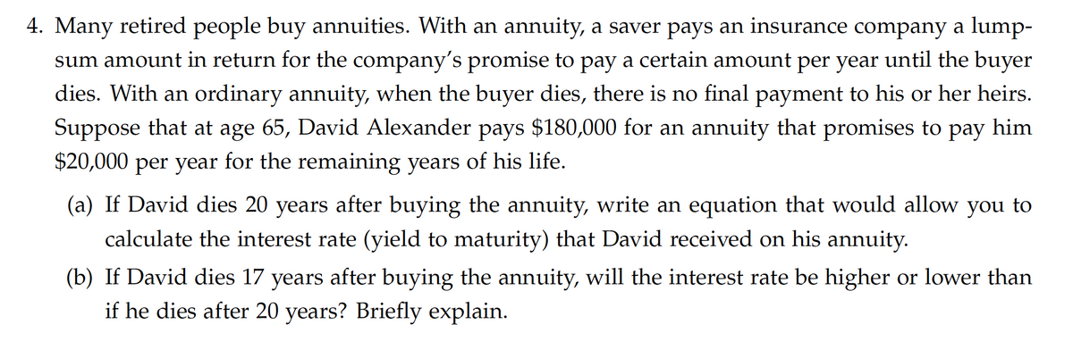 4. Many retired people buy annuities. With an annuity, a saver pays an insurance company a lump-
sum amount in return for the company's promise to pay a certain amount per year until the buyer
dies. With an ordinary annuity, when the buyer dies, there is no final payment to his or her heirs.
Suppose that at age 65, David Alexander pays $180,000 for an annuity that promises to pay him
$20,000 per year for the remaining years of his life.
(a) If David dies 20 years after buying the annuity, write an equation that would allow you to
calculate the interest rate (yield to maturity) that David received on his annuity
(b) If David dies 17 years after buying the annuity, will the interest rate be higher or lower than
if he dies after 20 years? Briefly explain.
