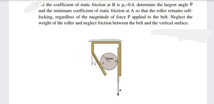 i the coefficient of static friction at B is µ,-0.4, determine the largest angle 0
and the minimum coefficient of static friction at A so that the roller remains self-
locking, regardless of the magnitude of force P applied to the belt. Neglect the
weight of the roller and neglect friction between the belt and the vertical surface.
50mm

