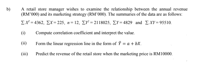 A retail store manager wishes to examine the relationship between the annual revenue
(RM°000) and its marketing strategy (RM°000). The summaries of the data are as follows:
b)
ΣΧ-4362, ΣΧ-225, n= 12, ΣΥ-21 18025, ΣΥ-4829 and ΣXY- 95510.
(i)
Compute correlation coefficient and interpret the value.
(ii)
Form the linear regression line in the form of Ý = a + bX.
(iii)
Predict the revenue of the retail store when the marketing price is RM10000.
