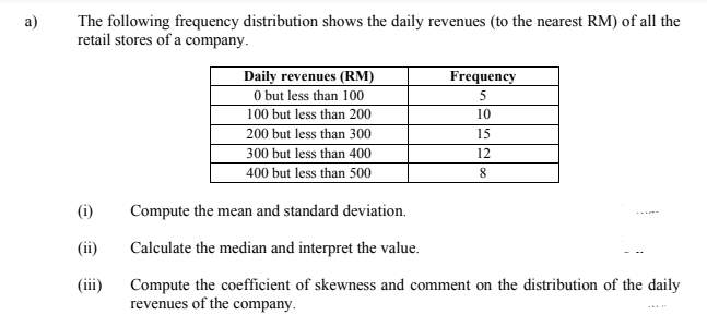 The following frequency distribution shows the daily revenues (to the nearest RM) of all the
retail stores of a company.
Daily revenues (RM)
O but less than 100
100 but less than 200
200 but less than 300
300 but less than 400
400 but less than 500
Frequency
5
10
15
12
(i)
Compute the mean and standard deviation.
(ii)
Calculate the median and interpret the value.
(iii)
Compute the coefficient of skewness and comment on the distribution of the daily
revenues of the company.
