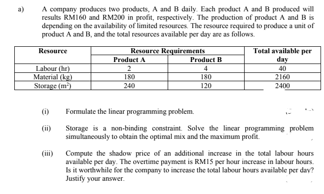 A company produces two products, A and B daily. Each product A and B produced will
results RM160 and RM200 in profit, respectively. The production of product A and B is
depending on the availability of limited resources. The resource required to produce a unit of
product A and B, and the total resources available per day are as follows.
a)
Resource Requirements
Product A
Total available per
day
Resource
Product B
Labour (hr)
Material (kg)
Storage (m²)
2
4
180
240
40
2160
2400
180
120
(i)
Formulate the linear programming problem.
Storage is a non-binding constraint. Solve the linear programming problem
simultaneously to obtain the optimal mix and the maximum profit.
(ii)
Compute the shadow price of an additional increase in the total labour hours
available per day. The overtime payment is RM15 per hour increase in labour hours.
Is it worthwhile for the company to increase the total labour hours available per day?
Justify your answer.
(ii)
