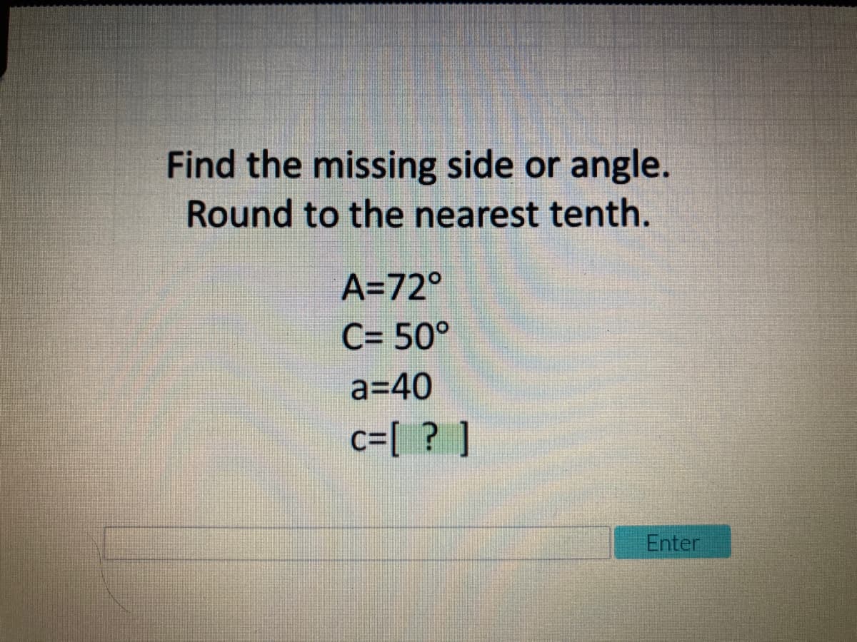 Find the missing side or
angle.
Round to the nearest tenth.
A=72°
C= 50°
a=40
c=[ ? ]
Enter
