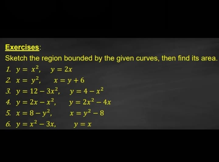 Exercises:
Sketch the region bounded by the given curves, then find its area.
1. y = x²,
2. x = y²,
3. у%3D12—Зx2, у%3D4-х?
y = 2x
x = y + 6
y = 4 – x²
4. у%3D2х — х?,
5. x = 8 – y²,
6. у%3Dх2 — Зх,
y = 2x² – 4x
x = y? – 8
|
y = x
