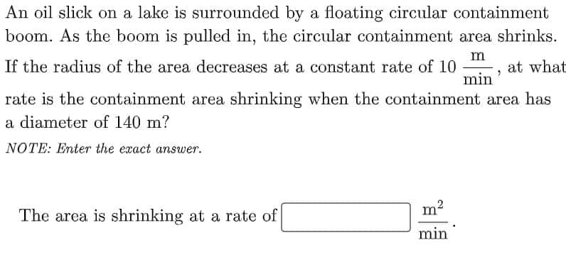 An oil slick on a lake is surrounded by a floating circular containment
boom. As the boom is pulled in, the circular containment area shrinks.
m
-, at what
min
If the radius of the area decreases at a constant rate of 10
rate is the containment area shrinking when the containment area has
a diameter of 140 m?
NOTE: Enter the exact answer.
The area is shrinking at a rate of
min
