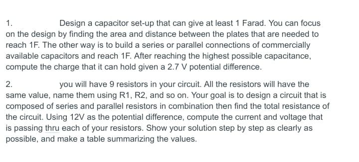 1.
Design a capacitor set-up that can give at least 1 Farad. You can focus
on the design by finding the area and distance between the plates that are needed to
reach 1F. The other way is to build a series or parallel connections of commercially
available capacitors and reach 1F. After reaching the highest possible capacitance,
compute the charge that it can hold given a 2.7 V potential difference.
2.
you will have 9 resistors in your circuit. All the resistors will have the
same value, name them using R1, R2, and so on. Your goal is to design a circuit that is
composed of series and parallel resistors in combination then find the total resistance of
the circuit. Using 12V as the potential difference, compute the current and voltage that
is passing thru each of your resistors. Show your solution step by step as clearly as
possible, and make a table summarizing the values.
