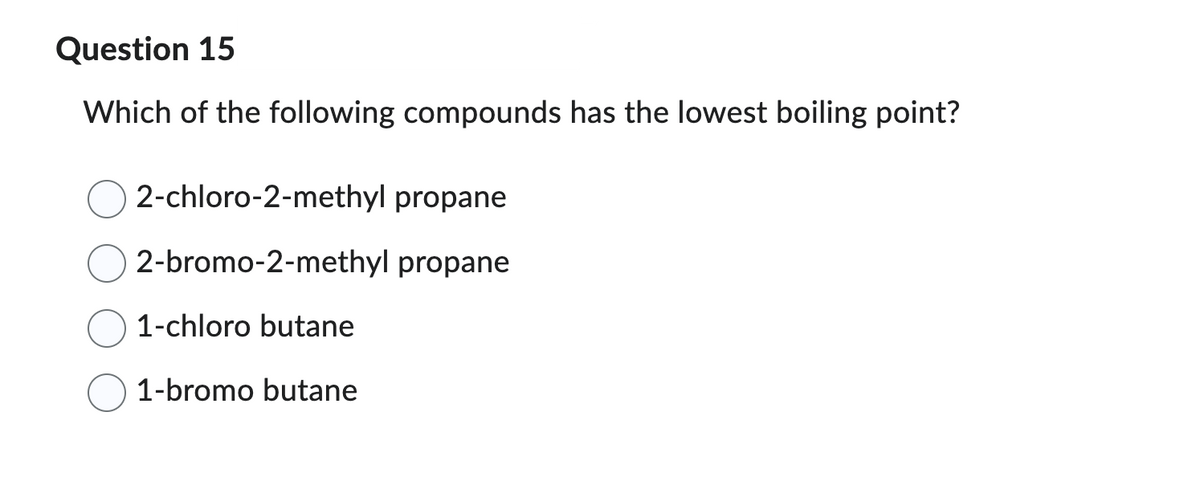Question 15
Which of the following compounds has the lowest boiling point?
2-chloro-2-methyl propane
2-bromo-2-methyl propane
1-chloro butane
1-bromo butane