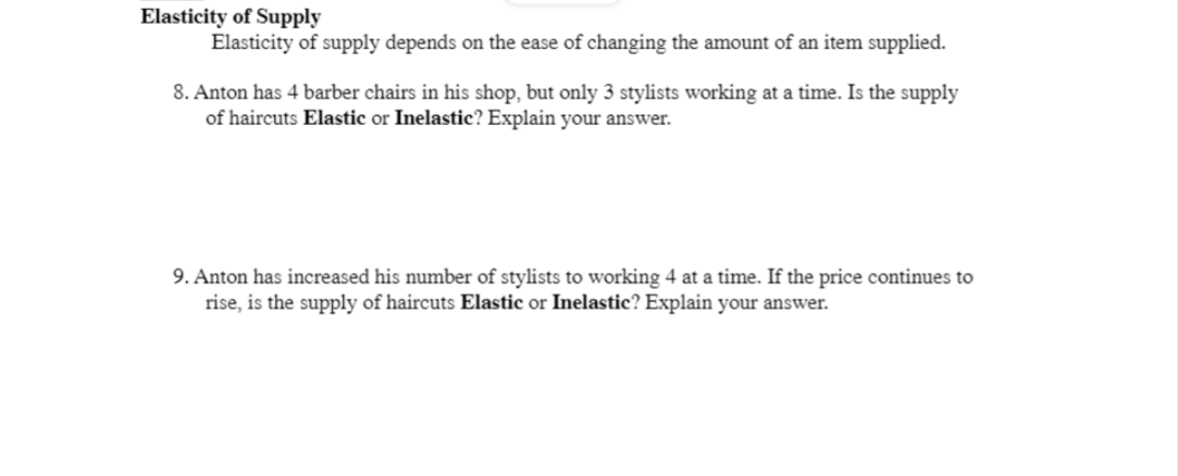 Elasticity of Supply
Elasticity of supply depends on the ease of changing the amount of an item supplied.
8. Anton has 4 barber chairs in his shop, but only 3 stylists working at a time. Is the supply
of haircuts Elastic or Inelastic? Explain your answer.
9. Anton has increased his number of stylists to working 4 at a time. If the price continues to
rise, is the supply of haircuts Elastic or Inelastic? Explain your answer.
