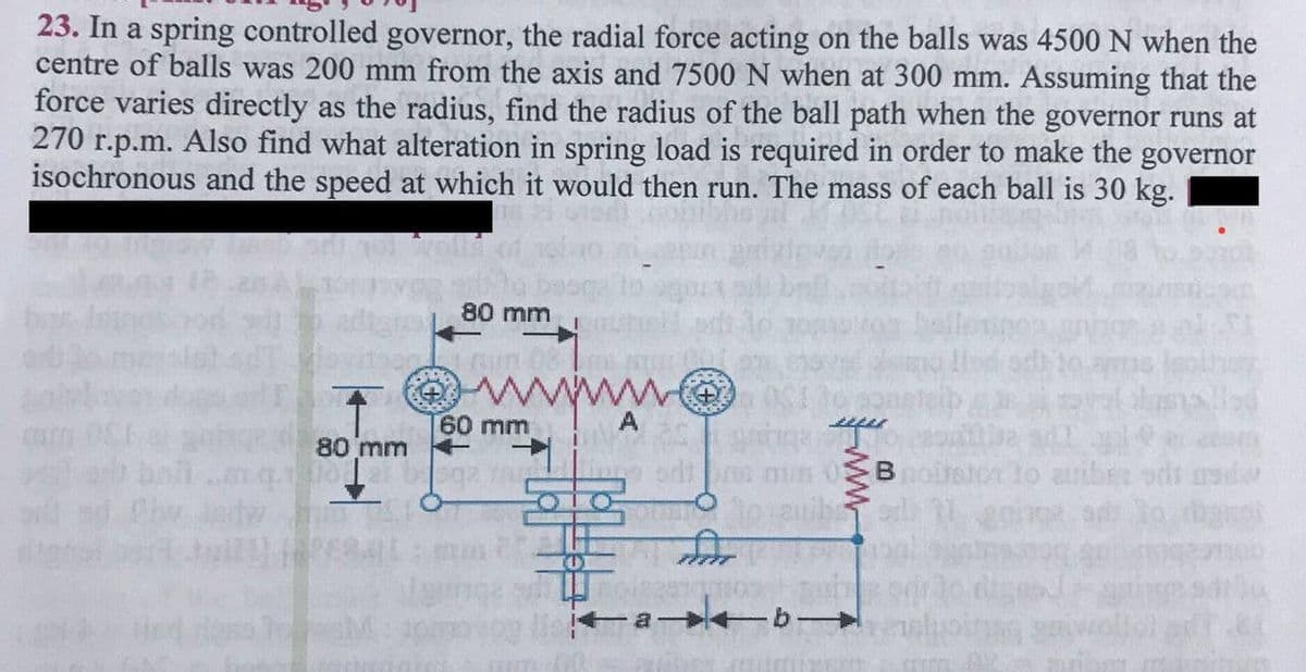 23. In a spring controlled governor, the radial force acting on the balls was 4500 N when the
centre of balls was 200 mm from the axis and 7500 N when at 300 mm. Assuming that the
force varies directly as the radius, find the radius of the ball path when the governor runs at
270 r.p.m. Also find what alteration in spring load is required in order to make the governor
isochronous and the speed at which it would then run. The mass of each ball is 30 kg.
80 mm
60 mm
A
80 mm
B
stor lo auben oris rade
+a b-
