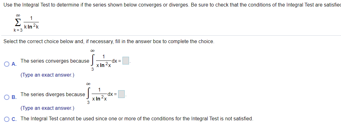 Use the Integral Test to determine if the series shown below converges or diverges. Be sure to check that the conditions of the Integral Test are satisfied
00
1
Σ
k In 2k
k=3
Select the correct choice below and, if necessary, fill in the answer box to complete the choice.
00
1
The series converges because
xp-
O A.
x In 2x
3
(Type an exact answer.)
00
dx%3D
x In2x
The series diverges because
OB.
(Type an exact answer.)
O C. The Integral Test cannot be used since one or more of the conditions for the Integral Test is not satisfied.
