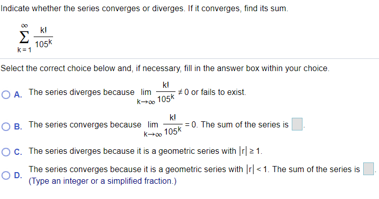 Indicate whether the series converges or diverges. If it converges, find its sum.
00
k!
Σ
105k
k = 1
Select the correct choice below and, if necessary, fill in the answer box within your choice.
O A. The series diverges because lim
k!
#0 or fails to exist.
k→0o 105k
k!
O B. The series converges because lim
= 0. The sum of the series is
k00
105k
OC. The series diverges because it is a geometric series with Ir| 2 1.
The series converges because it is a geometric series with r| < 1. The sum of the series is
OD.
(Type an integer or a simplified fraction.)
