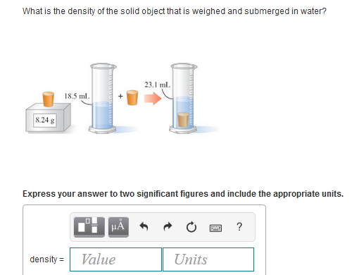 What is the density of the solid object that is weighed and submerged in water?
23.1 ml.
18.5 ml.
8.24 g
Express your answer to two significant figures and include the appropriate units.
