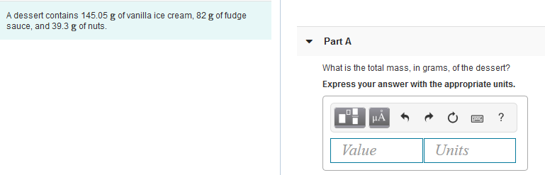 A dessert contains 145.05 g of vanilla ice cream, 82 g of fudge
sauce, and 39.3 g of nuts.
• Part A
What is the total mass, in grams, of the dessert?
Express your answer with the appropriate units.
HÀ
?
Value
Units
