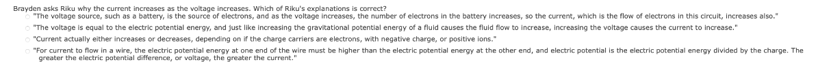 Brayden asks Riku why the current increases as the voltage increases. Which of Riku's explanations is correct?
"The voltage source, such as a battery, is the source of electrons, and as the voltage increases, the number of electrons in the battery increases, so the current, which is the flow of electrons in this circuit, increases also."
"The voltage is equal to the electric potential energy, and just like increasing the gravitational potential energy of a fluid causes the fluid flow to increase, increasing the voltage causes the current to increase."
"Current actually either increases or decreases, depending on if the charge carriers are electrons, with negative charge, or positive ions."
"For current to flow in a wire, the electric potential energy at one end of the wire must be higher than the electric potential energy at the other end, and electric potential is the electric potential energy divided by the charge. The
greater the electric potential difference, or voltage, the greater the current.