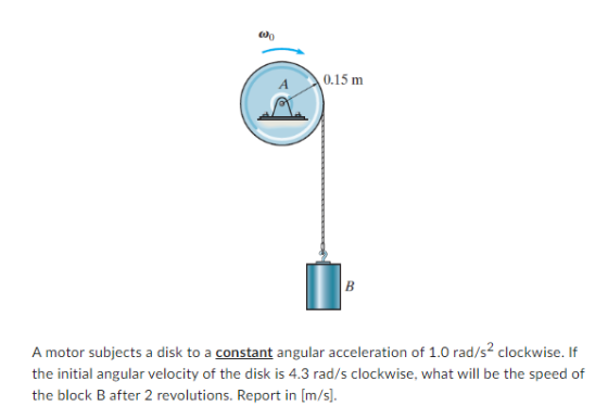 000
0.15 m
B
A motor subjects a disk to a constant angular acceleration of 1.0 rad/s² clockwise. If
the initial angular velocity of the disk is 4.3 rad/s clockwise, what will be the speed of
the block B after 2 revolutions. Report in [m/s].