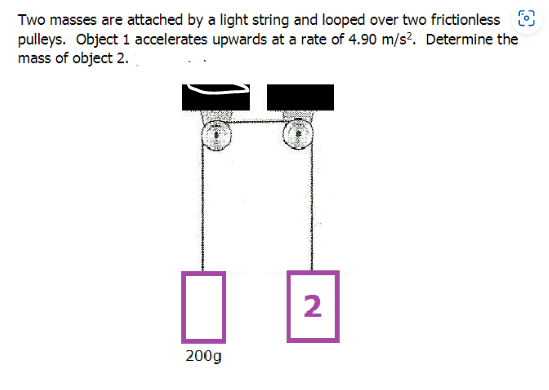 Two masses are attached by a light string and looped over two frictionless
pulleys. Object 1 accelerates upwards at a rate of 4.90 m/s². Determine the
mass of object 2.
200g
2