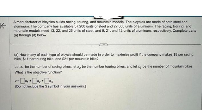 K
A manufacturer of bicycles builds racing, touring, and mountain models. The bicycles are made of both steel and
aluminum. The company has available 57,200 units of steel and 27,600 units of aluminum. The racing, touring, and
mountain models need 13, 22, and 26 units of steel, and 9, 21, and 12 units of aluminum, respectively. Complete parts
(a) through (d) below.
(a) How many of each type of bicycle should be made in order to maximize profit if the company makes $8 per racing
bike, $11 per touring bike, and $21 per mountain bike?
Let x, be the number of racing bikes, let x2 be the number touring bikes, and let x3 be the number of mountain bikes.
What is the objective function?
2= x₁ + x₂ + x3
Z=
(Do not include the $ symbol in your answers.)