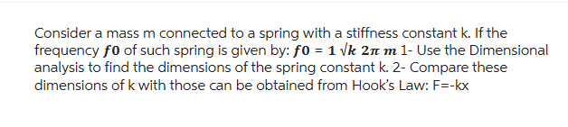 Consider a mass m connected to a spring with a stiffness constant k. If the
frequency fo of such spring is given by: ƒ0 = 1 √k 2π m 1- Use the Dimensional
analysis to find the dimensions of the spring constant k. 2- Compare these
dimensions of k with those can be obtained from Hook's Law: F=-kx