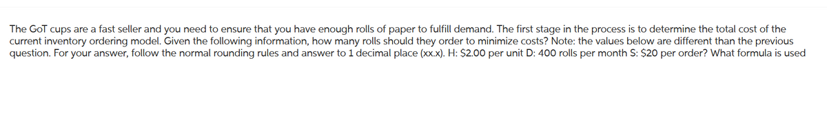 The GoT cups are a fast seller and you need to ensure that you have enough rolls of paper to fulfill demand. The first stage in the process is to determine the total cost of the
current inventory ordering model. Given the following information, how many rolls should they order to minimize costs? Note: the values below are different than the previous
question. For your answer, follow the normal rounding rules and answer to 1 decimal place (xx.x). H: $2.00 per unit D: 400 rolls per month S: $20 per order? What formula is used