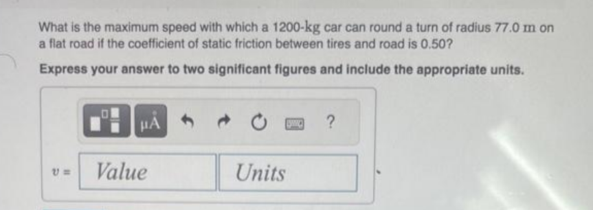 What is the maximum speed with which a 1200-kg car can round a turn of radius 77.0 m on
a flat road if the coefficient of static friction between tires and road is 0.50?
Express your answer to two significant figures and include the appropriate units.
V=
μA
Value
www.
Units
?