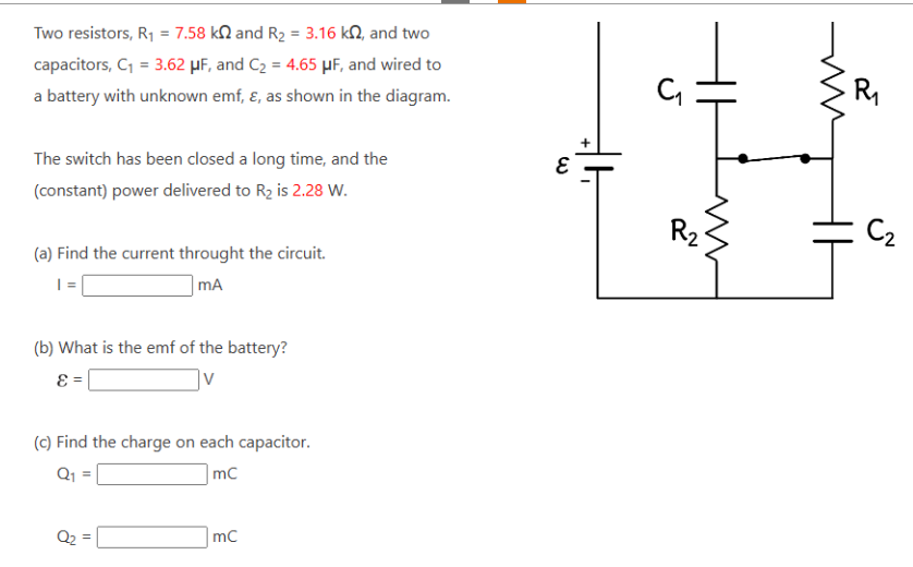 Two resistors, R₁ = 7.58 k2 and R₂ = 3.16 k2, and two
capacitors, C₁ = 3.62 μF, and C₂ = 4.65 μF, and wired to
a battery with unknown emf, &, as shown in the diagram.
The switch has been closed a long time, and the
(constant) power delivered to R₂ is 2.28 W.
(a) Find the current throught the circuit.
| =
mA
(b) What is the emf of the battery?
ε =
(c) Find the charge on each capacitor.
Q₁ =
mC
Q₂
mC
દ
R₂
ww
کے
T
C₂