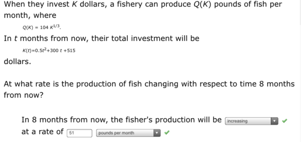 When they invest K dollars, a fishery can produce Q(K) pounds of fish per
month, where
Q(K) = 104 K/3.
In t months from now, their total investment will be
K(t)=0.5t2+300 t +515
dollars.
At what rate is the production of fish changing with respect to time 8 months
from now?
In 8 months from now, the fisher's production will be
increasing
at a rate of 51
pounds per month
