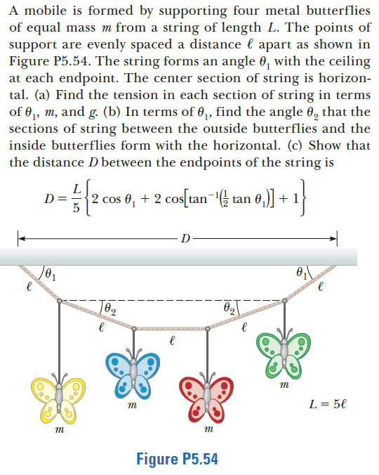 A mobile is formed by supporting four metal butterflies
of equal mass m from a string of length L. The points of
support are evenly spaced a distance l apart as shown in
Figure P5.54. The string forms an angle 0, with the ceiling
at each endpoint. The center section of string is horizon-
tal. (a) Find the tension in each section of string in terms
of 0,, m, and g. (b) In terms of 0,, find the angle 0, that the
sections of string between the outside butterflies and the
inside butterflies form with the horizontal. (c) Show that
the distance D between the endpoints of the string is
L
D =
2 cos 0, + 2 cos[un "( an 0,] + 1
co[an (} tan 0,] + 1
D
0,
m
L = 5€
m
m
m
Figure P5.54
