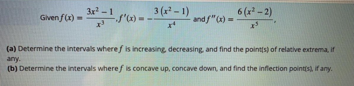 3x2 - 1
3 (x² – 1)
6 (x2 -2)
Given f (x) =
f'(x) = -
x3
and f"(x) =
%3D
x4
(a) Determine the intervals where f is increasing, decreasing, and find the point(s) of relative extrema, if
any.
(b) Determine the intervals wheref is concave up, concave down, and find the inflection point(s), if any.
