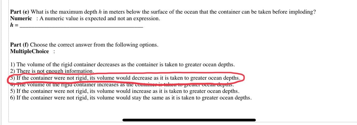 Part (e) What is the maximum depth h in meters below the surface of the ocean that the container can be taken before imploding?
Numeric : A numeric value is expected and not an expression.
h =
Part (f) Choose the correct answer from the following options.
MultipleChoice :
1) The volume of the rigid container decreases as the container is taken to greater ocean depths.
2) There is not enough information.
3) If the container were not rigid, its volume would decrease as it is taken to greater ocean depths.
+ The volume of the rigia container increases as the containeris telken to gicac OTtali depthiS.
5) If the container were not rigid, its volume would increase as it is taken to greater ocean depths.
6) If the container were not rigid, its volume would stay the same as it is taken to greater ocean depths.
