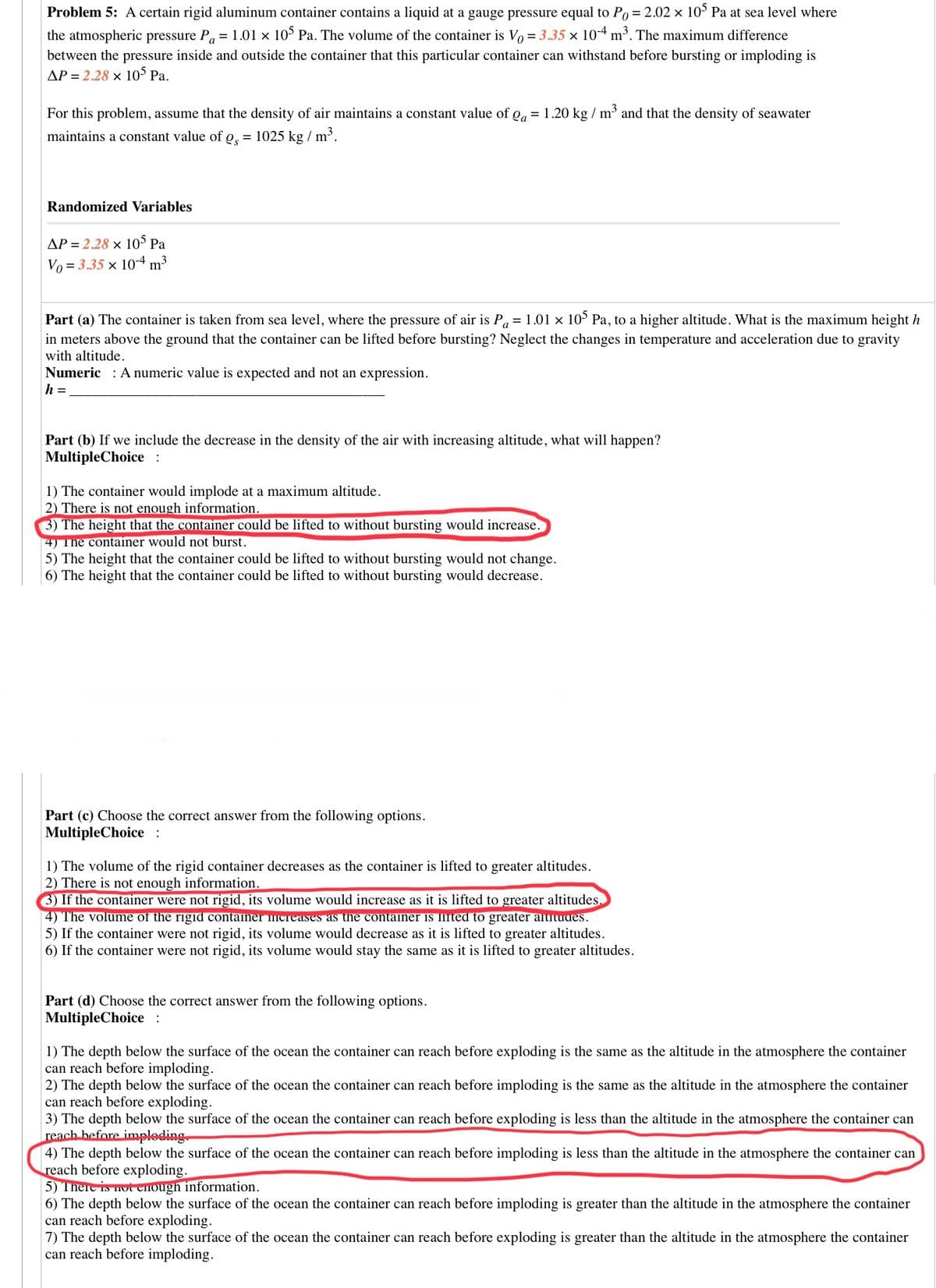 Problem 5: A certain rigid aluminum container contains a liquid at a gauge pressure equal to Po= 2.02 x 10° Pa at sea level where
the atmospheric pressure P, = 1.01 × 10° Pa. The volume of the container is Vo = 3.35 × 10-4 m³. The maximum difference
between the pressure inside and outside the container that this particular container can withstand before bursting or imploding is
AP = 2.28 × 10° Pa.
For this problem, assume that the density of air maintains a constant value of gg = 1.20 kg / m' and that the density of seawater
maintains a constant value of o, = 1025 kg / m'.
Randomized Variables
AP = 2.28 x 10 Pa
Vo = 3.35 x 10-4 m3
Part (a) The container is taken from sea level, where the pressure of air is P, = 1.01 x 10° Pa, to a higher altitude. What is the maximum height h
in meters above the ground that the container can be lifted before bursting? Neglect the changes in temperature and acceleration due to gravity
with altitude.
Numeric : A numeric value is expected and not an expression.
h =
Part (b) If we include the decrease in the density of the air with increasing altitude, what will happen?
MultipleChoice :
1) The container would implode at a maximum altitude.
2) There is not enough information.
3) The height that the container could be lifted to without bursting would increase.
4) The container would not burst.
5) The height that the container could be lifted to without bursting would not change.
6) The height that the container could be lifted to without bursting would decrease.
Part (c) Choose the correct answer from the following options.
MultipleChoice :
1) The volume of the rigid container decreases as the container is lifted to greater altitudes.
2) There is not enough information.
3) If the container were not rigid, its volume would increase as it is lifted to greater altitudes.
4) The volume of the rigid container mcreases as the container is lifted to greater alutudes.
5) If the container were not rigid, its volume would decrease as it is lifted to greater altitudes.
6) If the container were not rigid, its volume would stay the same as it is lifted to greater altitudes.
Part (d) Choose the correct answer from the following options.
MultipleChoice :
1) The depth below the surface of the ocean the container can reach before exploding is the same as the altitude in the atmosphere the container
can reach before imploding.
2) The depth below the surface of the ocean the container can reach before imploding is the same as the altitude in the atmosphere the container
can reach before exploding.
3) The depth below the surface of the ocean the container can reach before exploding is less than the altitude in the atmosphere the container can
reach before imploding.
4) The depth below the surface of the ocean the container can reach before imploding is less than the altitude in the atmosphere the container can
reach before exploding.
5) There is not eHough information.
6) The depth below the surface of the ocean the container can reach before imploding is greater than the altitude in the atmosphere the container
can reach before exploding.
7) The depth below the surface of the ocean the container can reach before exploding is greater than the altitude in the atmosphere the container
can reach before imploding.
