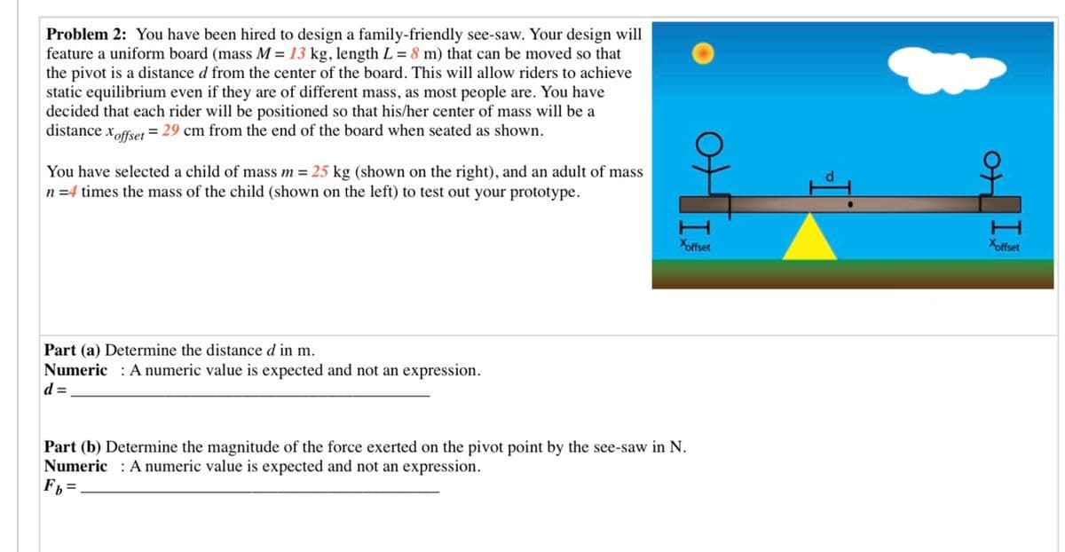 Problem 2: You have been hired to design a family-friendly see-saw. Your design will
feature a uniform board (mass M = 13 kg, length L = 8 m) that can be moved so that
the pivot is a distance d from the center of the board. This will allow riders to achieve
static equilibrium even if they are of different mass, as most people are. You have
decided that each rider will be positioned so that his/her center of mass will be a
distance xoffset = 29 cm from the end of the board when seated as shown.
You have selected a child of mass m = 25 kg (shown on the right), and an adult of mass
n =4 times the mass of the child (shown on the left) to test out your prototype.
Xoffset
Xoffset
Part (a) Determine the distance d in m.
Numeric : A numeric value is expected and not an expression.
d =
Part (b) Determine the magnitude of the force exerted on the pivot point by the see-saw in N.
Numeric : A numeric value is expected and not an expression.
F =
