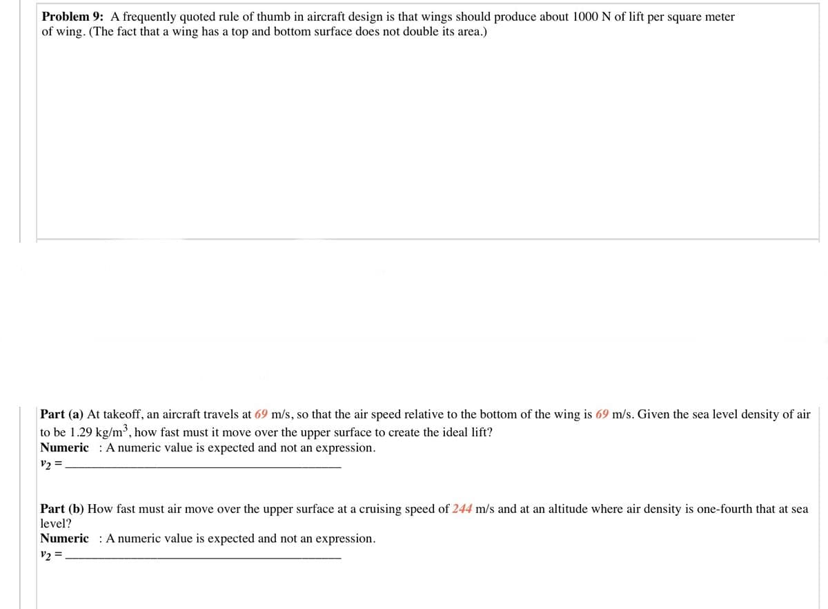 Problem 9: A frequently quoted rule of thumb in aircraft design is that wings should produce about 1000 N of lift per square meter
of wing. (The fact that a wing has a top and bottom surface does not double its area.)
Part (a) At takeoff, an aircraft travels at 69 m/s, so that the air speed relative to the bottom of the wing is 69 m/s. Given the sea level density of air
to be 1.29 kg/m³, how fast must it move over the upper surface to create the ideal lift?
Numeric : A numeric value is expected and not an expression.
V2 =
Part (b) How fast must air move over the upper surface at a cruising speed of 244 m/s and at an altitude where air density is one-fourth that at sea
level?
Numeric : A numeric value is expected and not an expression.
v2 =
