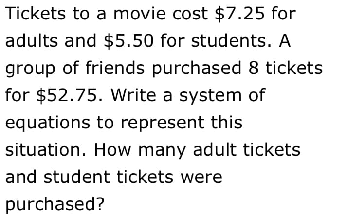 Tickets to a movie cost $7.25 for
adults and $5.50 for students. A
group of friends purchased 8 tickets
for $52.75. Write a system of
equations to represent this
situation. How many adult tickets
and student tickets were
purchased?
