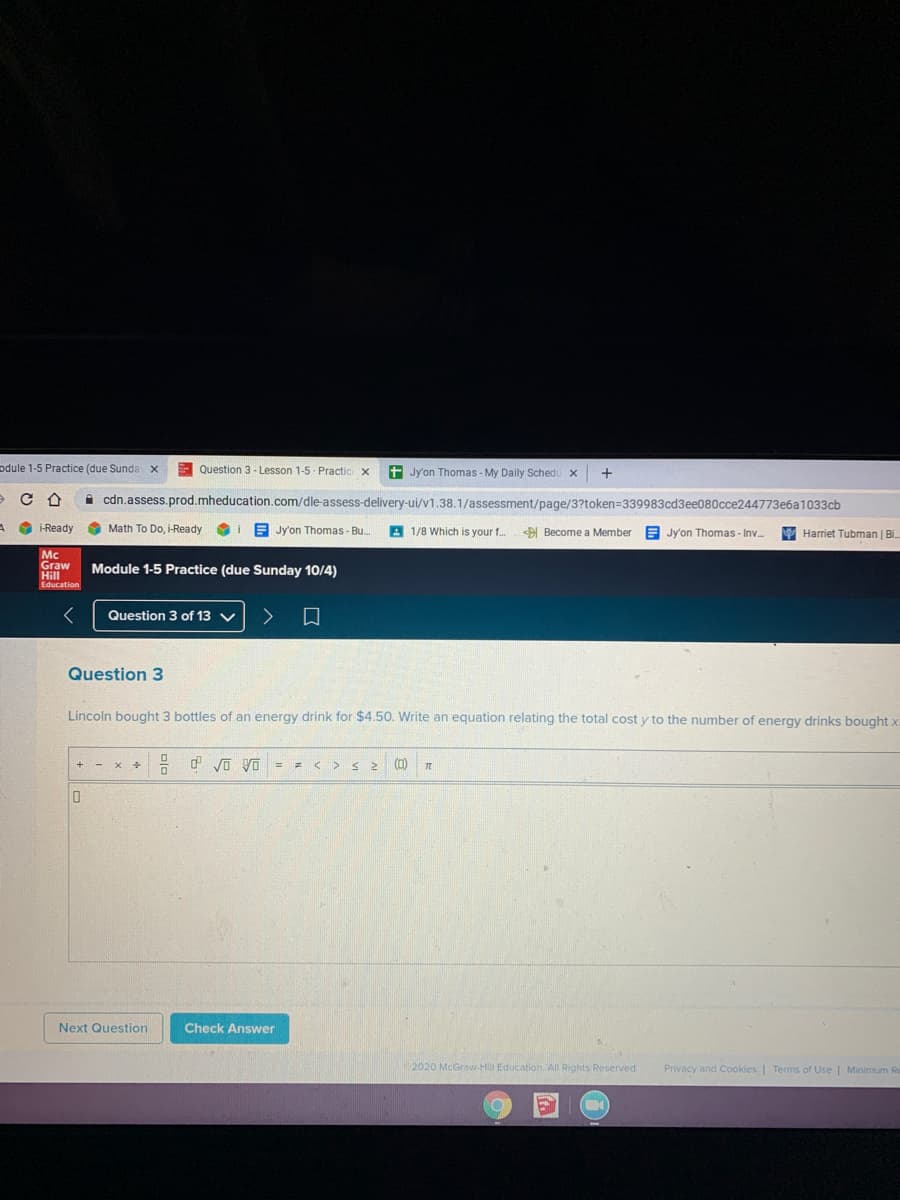 odule 1-5 Practice (due Sunda x
E Question 3 - Lesson 1-5 Practic X
+ Jy'on Thomas - My Daily Schedu x
i cdn.assess.prod.mheducation.com/dle-assess-delivery-ui/v1.38.1/assessment/page/3?token=339983cd3ee080cce244773e6a1033cb
i-Ready
O Math To Do, i-Ready
E Jy'on Thomas - Bu.
A 1/8 Which is your f.
Become a Member
Harriet Tubman | Bi.
Jy'on Thomas - Inv.
Mc
Graw
Hill
Education
Module 1-5 Practice (due Sunday 10/4)
Question 3 of 13 V
口
Question 3
Lincoln bought 3 bottles of an energy drink for $4.50. Write an equation relating the total cost y to the number of energy drinks bought x.
- d vo yO = = < > s 2
(0)
Next Question
Check Answer
2020 McGraw-Hill Education. All Rights Reserved
Privacy and Cookies | Terms of Use | Minimum Re
