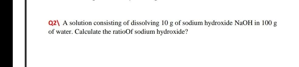 Q2\ A solution consisting of dissolving 10 g of sodium hydroxide NaOH in 100 g
of water. Calculate the ratioOf sodium hydroxide?
