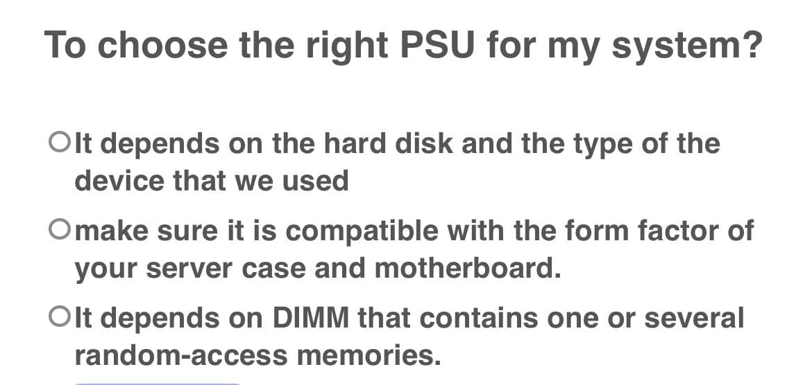To choose the right PSU for my system?
Olt depends on the hard disk and the type of the
device that we used
Omake sure it is compatible with the form factor of
your server case and motherboard.
Olt depends on DIMM that contains one or several
random-access memories.