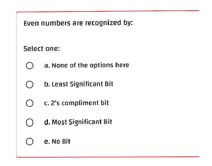 Even numbers are recognized by:
Select one:
a. None of the options here
O
b. Least Significant Bit
O
c. 2's compliment bit
Od. Most Significant Bit
O
e. No Bit