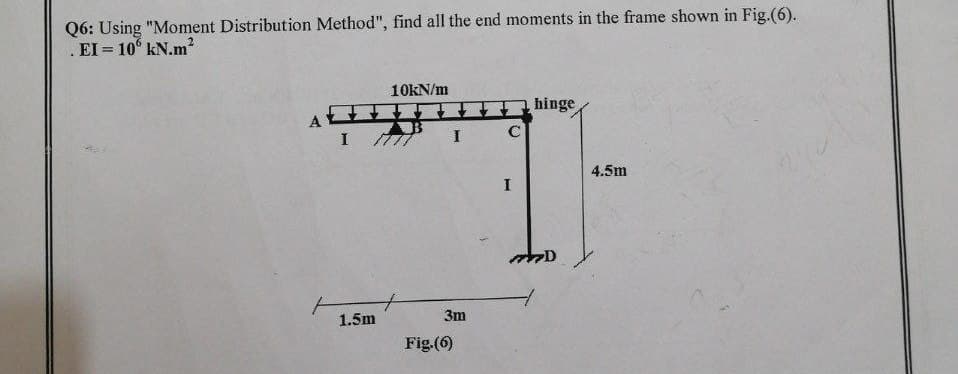 Q6: Using "Moment Distribution Method", find all the end moments in the frame shown in Fig.(6).
EI = 106 kN.m²
10kN/m
hinge
A
I
1.5m
AB
777
I
3m
Fig.(6)
C
I
D
4.5m