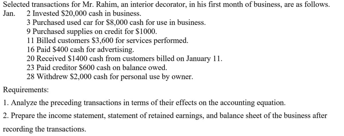 Selected transactions for Mr. Rahim, an interior decorator, in his first month of business, are as follows.
Jan. 2 Invested $20,000 cash in business.
3 Purchased used car for $8,000 cash for use in business.
9 Purchased supplies on credit for $1000.
11 Billed customers $3,600 for services performed.
16 Paid $400 cash for advertising.
20 Received $1400 cash from customers billed on January 11.
23 Paid creditor $600 cash on balance owed.
28 Withdrew $2,000 cash for personal use by owner.
Requirements:
1. Analyze the preceding transactions in terms of their effects on the accounting equation.
2. Prepare the income statement, statement of retained earnings, and balance sheet of the business after
recording the transactions.