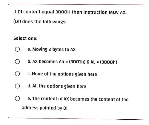 If DI content equal 3000H then Instruction MOV AX,
(DI) does the followings:
Select one:
O
a. Moving 2 bytes to AX
O
b. AX becomes Ah = (3001h) & AL = (3000h)
O
c. None of the options given here
O
d. All the options given here
e. The content of AX becomes the content of the
address pointed by DI