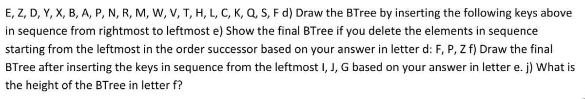 E, Z, D, Y, X, B, A, P, N, R, M, W, V, T, H, L, C, K, Q, S, F d) Draw the BTree by inserting the following keys above
in sequence from rightmost to leftmost e) Show the final BTree if you delete the elements in sequence
starting from the leftmost in the order successor based on your answer in letter d: F, P, Z f) Draw the final
BTree after inserting the keys in sequence from the leftmost I, J, G based on your answer in letter e. j) What is
the height of the BTree in letter f?