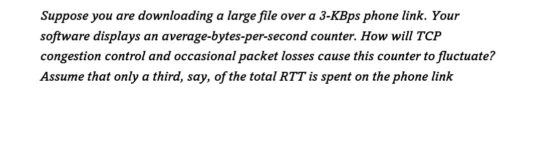Suppose you are downloading a large file over a 3-KBps phone link. Your
software displays an average-bytes-per-second counter. How will TCP
congestion control and occasional packet losses cause this counter to fluctuate?
Assume that only a third, say, of the total RTT is spent on the phone link