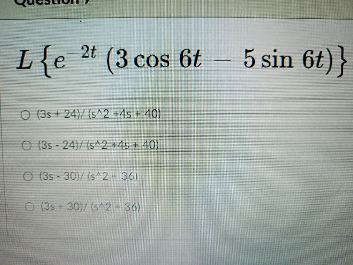 L{e
(3cos 6t 5 sin 6t)}
O (3s + 24)/ (s^2 +4s + 40)
O (3s - 24)/ (s^2 +4s + 40)
O (3s - 30)/ (s^2 + 36)
O (3s + 30)/ (s^2 + 36)
