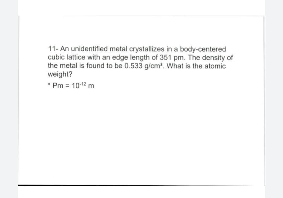 11- An unidentified metal crystallizes in a body-centered
cubic lattice with an edge length of 351 pm. The density of
the metal is found to be 0.533 g/cm³. What is the atomic
weight?
* Pm = 10-12 m

