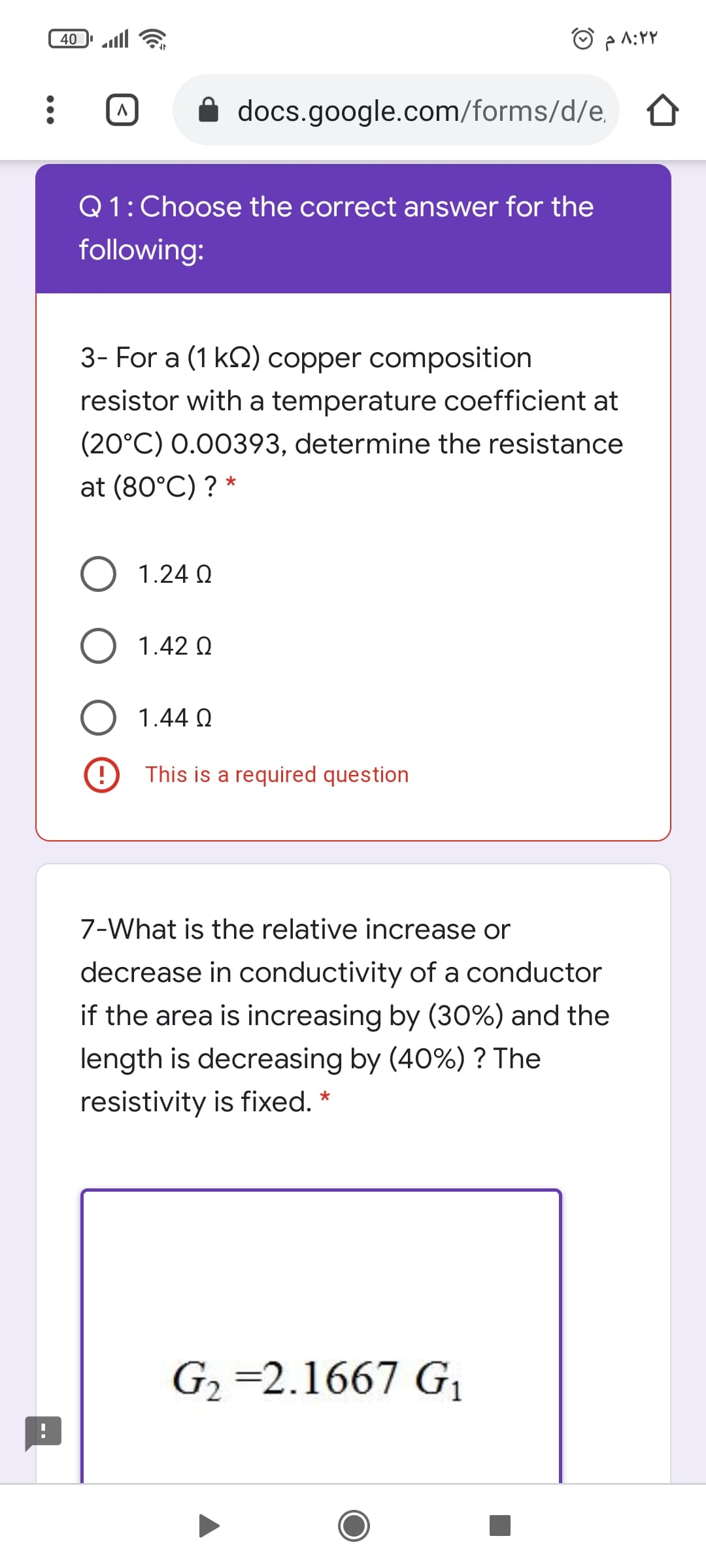 O pA:YY
40
docs.google.com/forms/d/e,
Q1: Choose the correct answer for the
following:
3- For a (1 k2) copper composition
resistor with a temperature coefficient at
(20°C) 0.00393, determine the resistance
at (80°C) ? *
1.24 Q
O 1.42 Q
1.44 Q
This is a required question
7-What is the relative increase or
decrease in conductivity of a conductor
if the area is increasing by (30%) and the
length is decreasing by (40%) ? The
resistivity is fixed. *
G2 =2.1667 G1
