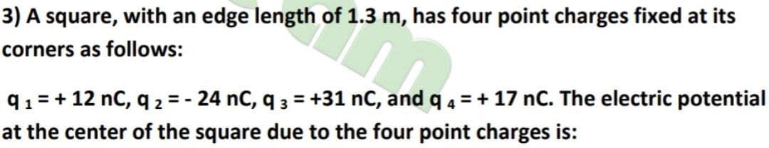 3) A square, with an edge length of 1.3 m, has four point charges fixed at its
corners as follows:
q1= + 12 nC, q 2 = - 24 nC, q 3 = +31 nC, and q 4 = + 17 nC. The electric potential
at the center of the square due to the four point charges is:
