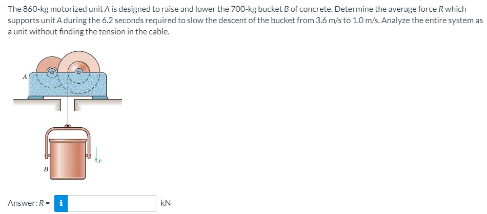 The 860-kg motorized unit A is designed to raise and lower the 700-kg bucket B of concrete. Determine the average force R which
supports unit A during the 6.2 seconds required to slow the descent of the bucket from 3.6 m/s to 1.0 m/s. Analyze the entire system as
a unit without finding the tension in the cable.
A
B
Answer: R = i
kN
